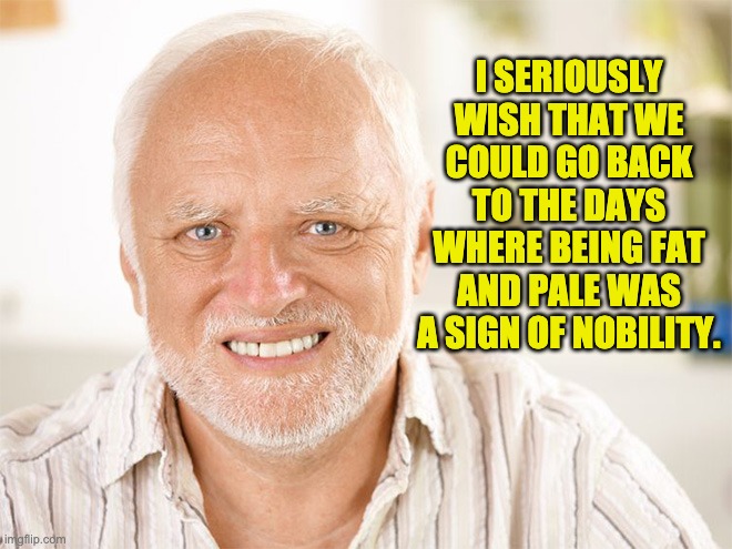 Awkward smiling old man | I SERIOUSLY WISH THAT WE COULD GO BACK TO THE DAYS WHERE BEING FAT AND PALE WAS A SIGN OF NOBILITY. | image tagged in awkward smiling old man | made w/ Imgflip meme maker