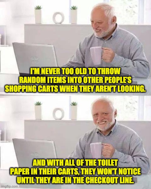 Hide the Pain Harold Meme | I'M NEVER TOO OLD TO THROW RANDOM ITEMS INTO OTHER PEOPLE’S SHOPPING CARTS WHEN THEY AREN’T LOOKING. AND WITH ALL OF THE TOILET PAPER IN THEIR CARTS, THEY WON'T NOTICE UNTIL THEY ARE IN THE CHECKOUT LINE. | image tagged in memes,hide the pain harold | made w/ Imgflip meme maker