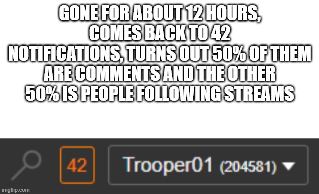 GONE FOR ABOUT 12 HOURS, COMES BACK TO 42 NOTIFICATIONS, TURNS OUT 50% OF THEM ARE COMMENTS AND THE OTHER 50% IS PEOPLE FOLLOWING STREAMS | image tagged in blank white template | made w/ Imgflip meme maker