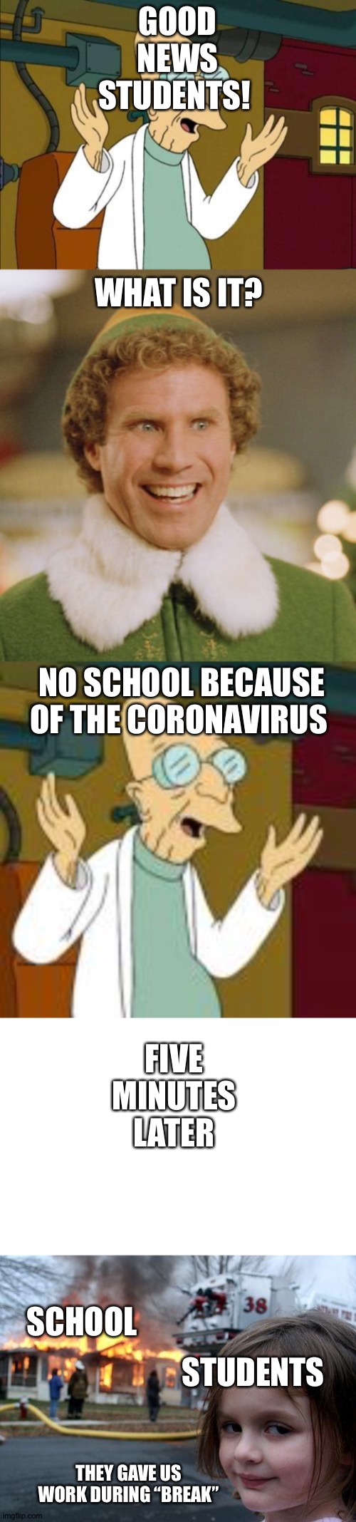 GOOD NEWS STUDENTS! WHAT IS IT? NO SCHOOL BECAUSE OF THE CORONAVIRUS; FIVE MINUTES LATER; SCHOOL; STUDENTS; THEY GAVE US WORK DURING “BREAK” | image tagged in memes,disaster girl,buddy the elf,good news everyone | made w/ Imgflip meme maker