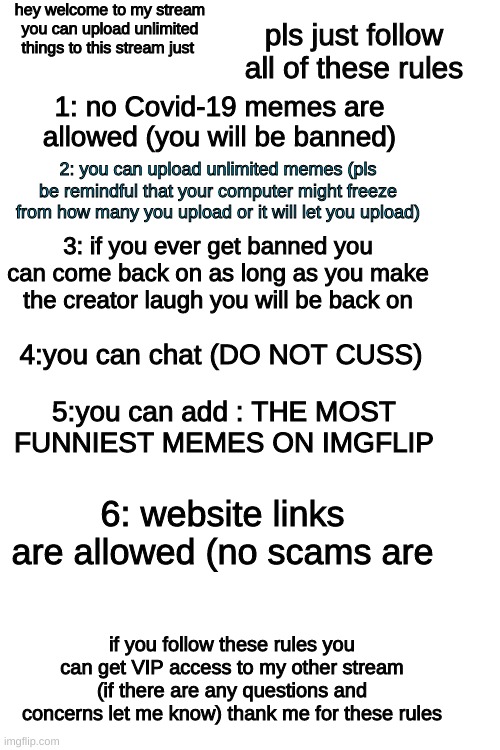 hey welcome to my stream you can upload unlimited things to this stream just; pls just follow all of these rules; 1: no Covid-19 memes are allowed (you will be banned); 2: you can upload unlimited memes (pls be remindful that your computer might freeze from how many you upload or it will let you upload); 3: if you ever get banned you can come back on as long as you make the creator laugh you will be back on; 4:you can chat (DO NOT CUSS); 5:you can add : THE MOST FUNNIEST MEMES ON IMGFLIP; 6: website links are allowed (no scams are; if you follow these rules you can get VIP access to my other stream (if there are any questions and concerns let me know) thank me for these rules | made w/ Imgflip meme maker