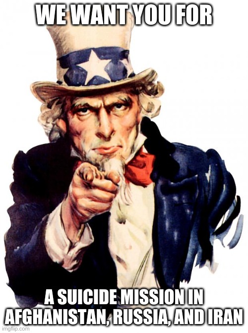 Uncle Sam | WE WANT YOU FOR; A SUICIDE MISSION IN AFGHANISTAN, RUSSIA, AND IRAN | image tagged in memes,uncle sam | made w/ Imgflip meme maker