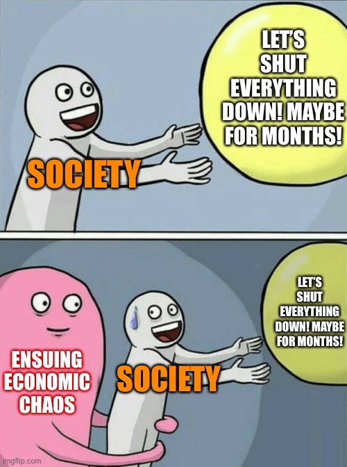 Shutting society down carries costs, too. This has never been done before. Are we sure it’s the correct, proportional response? | LET’S SHUT EVERYTHING DOWN! MAYBE FOR MONTHS! SOCIETY; LET’S SHUT EVERYTHING DOWN! MAYBE FOR MONTHS! ENSUING ECONOMIC CHAOS; SOCIETY | image tagged in memes,running away balloon,economy,covid-19,coronavirus,pandemic | made w/ Imgflip meme maker