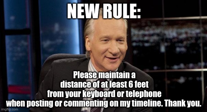 New Rules | NEW RULE:; Please maintain a distance of at least 6 feet from your keyboard or telephone when posting or commenting on my timeline. Thank you. | image tagged in new rules | made w/ Imgflip meme maker