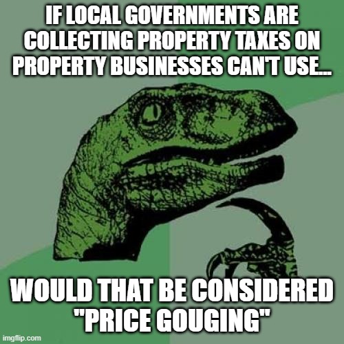 Philosoraptor Meme | IF LOCAL GOVERNMENTS ARE COLLECTING PROPERTY TAXES ON PROPERTY BUSINESSES CAN'T USE... WOULD THAT BE CONSIDERED
"PRICE GOUGING" | image tagged in memes,philosoraptor | made w/ Imgflip meme maker