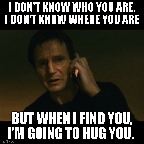 Liam Neeson Taken Meme | I DON'T KNOW WHO YOU ARE, I DON'T KNOW WHERE YOU ARE; BUT WHEN I FIND YOU, I'M GOING TO HUG YOU. | image tagged in memes,liam neeson taken | made w/ Imgflip meme maker