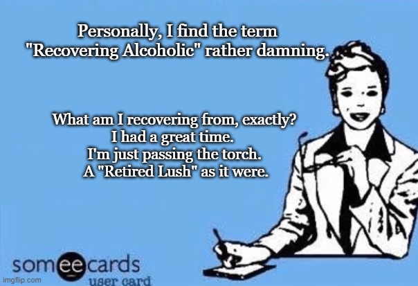 Ecard  | Personally, I find the term "Recovering Alcoholic" rather damning. What am I recovering from, exactly?
I had a great time. 
I'm just passing the torch.
 A "Retired Lush" as it were. | image tagged in ecard | made w/ Imgflip meme maker