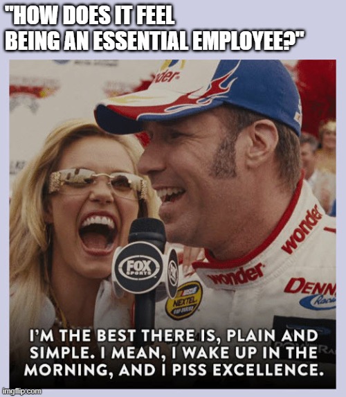Ricky Bobby Piss Excellence | "HOW DOES IT FEEL BEING AN ESSENTIAL EMPLOYEE?" | image tagged in ricky bobby piss excellence | made w/ Imgflip meme maker