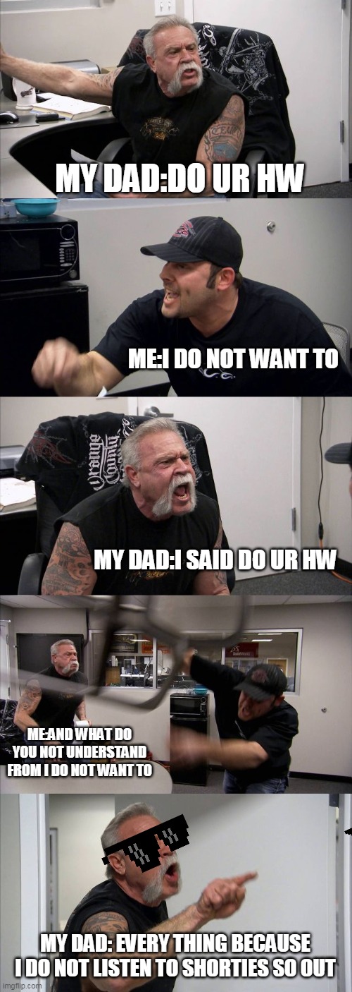 American Chopper Argument | MY DAD:DO UR HW; ME:I DO NOT WANT TO; MY DAD:I SAID DO UR HW; ME:AND WHAT DO YOU NOT UNDERSTAND FROM I DO NOT WANT TO; MY DAD: EVERY THING BECAUSE I DO NOT LISTEN TO SHORTIES SO OUT | image tagged in memes,american chopper argument | made w/ Imgflip meme maker