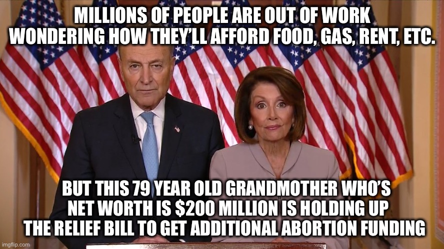 Democrats | MILLIONS OF PEOPLE ARE OUT OF WORK WONDERING HOW THEY’LL AFFORD FOOD, GAS, RENT, ETC. BUT THIS 79 YEAR OLD GRANDMOTHER WHO’S
 NET WORTH IS $200 MILLION IS HOLDING UP THE RELIEF BILL TO GET ADDITIONAL ABORTION FUNDING | image tagged in chuck and nancy | made w/ Imgflip meme maker