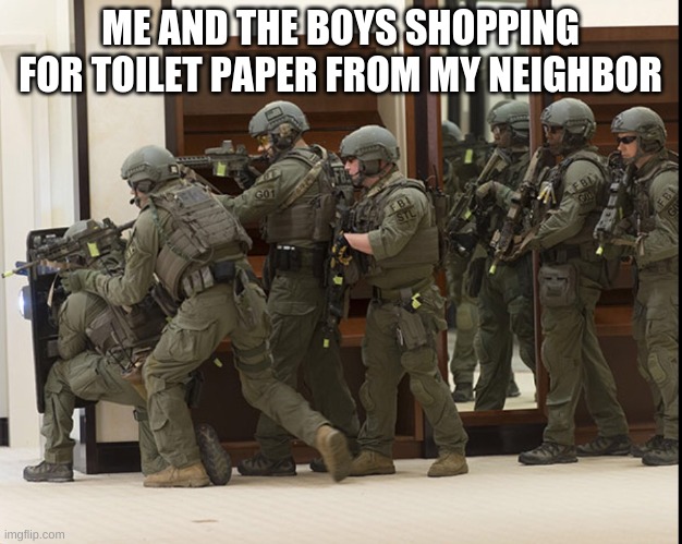 FBI SWAT | ME AND THE BOYS SHOPPING FOR TOILET PAPER FROM MY NEIGHBOR | image tagged in fbi swat | made w/ Imgflip meme maker