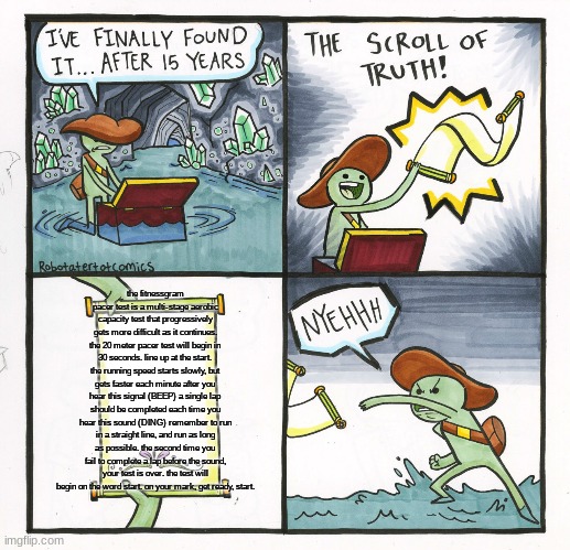 The Scroll Of Truth | the fitnessgram pacer test is a multi-stage aerobic capacity test that progressively gets more difficult as it continues. the 20 meter pacer test will begin in 30 seconds. line up at the start. the running speed starts slowly, but gets faster each minute after you hear this signal (BEEP) a single lap should be completed each time you hear this sound (DING) remember to run in a straight line, and run as long as possible. the second time you fail to complete a lap before the sound, your test is over. the test will begin on the word start. on your mark, get ready, start. | image tagged in memes,the scroll of truth | made w/ Imgflip meme maker