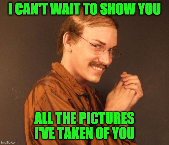 Creepy guy | I CAN'T WAIT TO SHOW YOU ALL THE PICTURES I'VE TAKEN OF YOU | image tagged in creepy guy | made w/ Imgflip meme maker