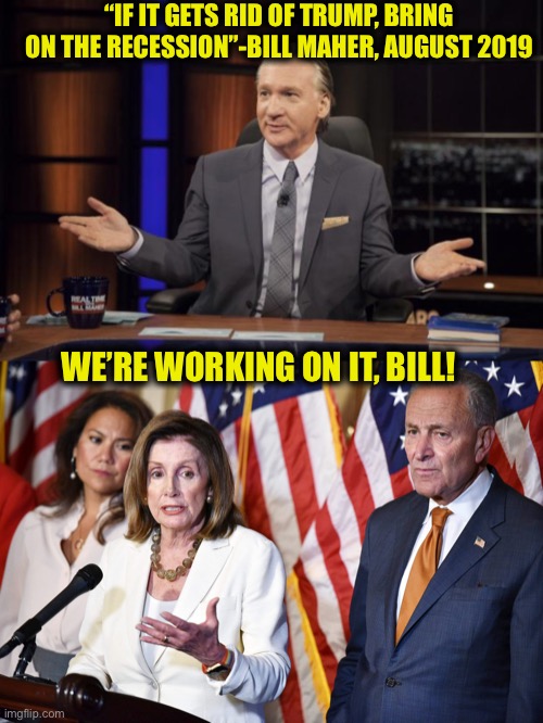 Democrats are evil! I am so sick and tired of them and I refuse to take their crap anymore! | “IF IT GETS RID OF TRUMP, BRING ON THE RECESSION”-BILL MAHER, AUGUST 2019; WE’RE WORKING ON IT, BILL! | image tagged in bill maher,democrats,democratic party,covid19,election 2020,coronavirus | made w/ Imgflip meme maker