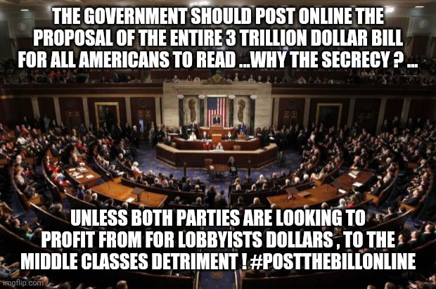 congress | THE GOVERNMENT SHOULD POST ONLINE THE PROPOSAL OF THE ENTIRE 3 TRILLION DOLLAR BILL FOR ALL AMERICANS TO READ ...WHY THE SECRECY ? ... UNLESS BOTH PARTIES ARE LOOKING TO PROFIT FROM FOR LOBBYISTS DOLLARS , TO THE MIDDLE CLASSES DETRIMENT ! #POSTTHEBILLONLINE | image tagged in congress,trump,coronavirus | made w/ Imgflip meme maker