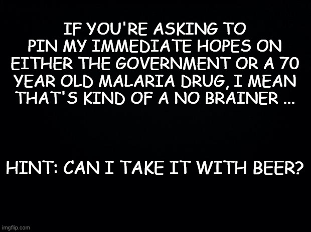 Black background | IF YOU'RE ASKING TO PIN MY IMMEDIATE HOPES ON EITHER THE GOVERNMENT OR A 70 YEAR OLD MALARIA DRUG, I MEAN THAT'S KIND OF A NO BRAINER ... HINT: CAN I TAKE IT WITH BEER? | image tagged in black background | made w/ Imgflip meme maker