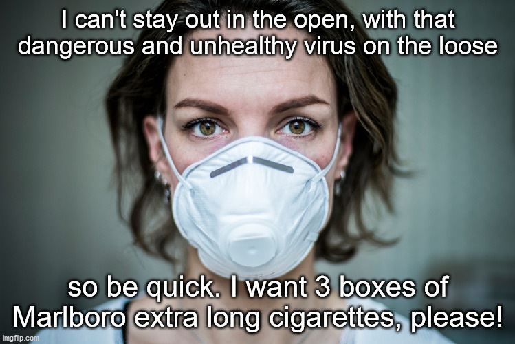 ...... yeah... right! | I can't stay out in the open, with that dangerous and unhealthy virus on the loose; so be quick. I want 3 boxes of Marlboro extra long cigarettes, please! | image tagged in coronavirus,corona virus,hysteria,idiocy,stupidity | made w/ Imgflip meme maker