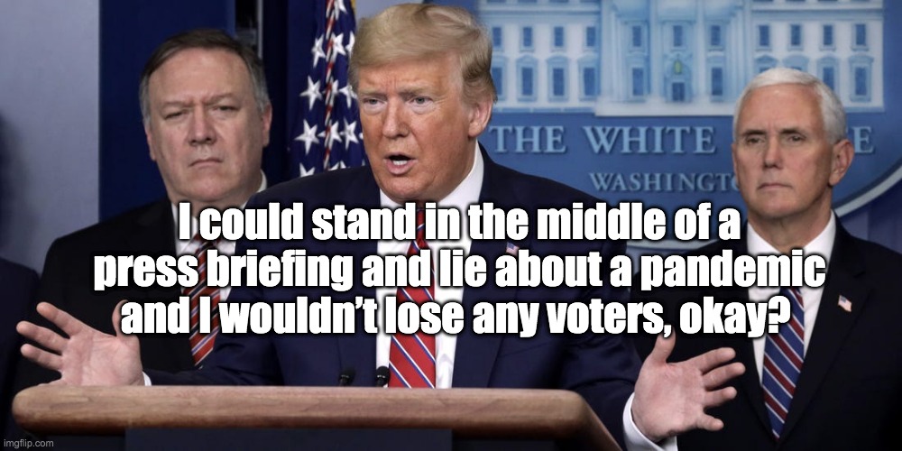 Coronavirus: Global Pandemic | I could stand in the middle of a press briefing and lie about a pandemic and I wouldn’t lose any voters, okay? | image tagged in donald trump,mike pence,mike pompeo,covid-19,coronavirus,pandemic | made w/ Imgflip meme maker