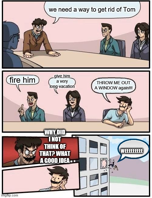Boardroom Meeting Suggestion | we need a way to get rid of Tom; give him a very long vacation; fire him; THROW ME OUT A WINDOW again!!! WHY DID I NOT THINK OF THAT? WHAT A GOOD IDEA; WEEEEEEEEE | image tagged in memes,boardroom meeting suggestion | made w/ Imgflip meme maker