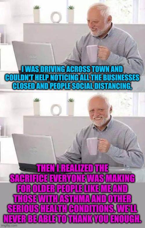 Just one more example of why America is truly exceptional Thank you one and all! | I WAS DRIVING ACROSS TOWN AND COULDN'T HELP NOTICING ALL THE BUSINESSES CLOSED AND PEOPLE SOCIAL DISTANCING, THEN I REALIZED THE SACRIFICE EVERYONE WAS MAKING FOR OLDER PEOPLE LIKE ME AND THOSE WITH ASTHMA AND OTHER SERIOUS HEALTH CONDITIONS. WE'LL NEVER BE ABLE TO THANK YOU ENOUGH. | image tagged in memes,hide the pain harold | made w/ Imgflip meme maker