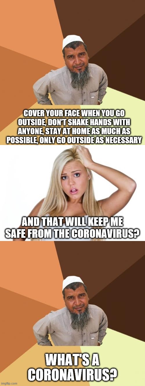 COVER YOUR FACE WHEN YOU GO OUTSIDE, DON'T SHAKE HANDS WITH ANYONE, STAY AT HOME AS MUCH AS POSSIBLE, ONLY GO OUTSIDE AS NECESSARY; AND THAT WILL KEEP ME SAFE FROM THE CORONAVIRUS? WHAT'S A CORONAVIRUS? | image tagged in memes,ordinary muslim man,basic white girl | made w/ Imgflip meme maker