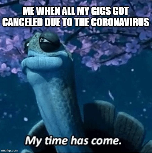 My Time Has Come | ME WHEN ALL MY GIGS GOT CANCELED DUE TO THE CORONAVIRUS | image tagged in my time has come,coronavirus,2020,funny,memes,death | made w/ Imgflip meme maker