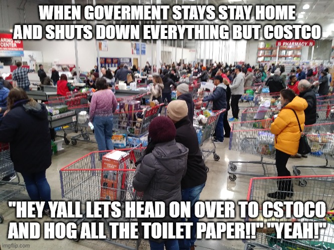 long lines at costco | WHEN GOVERMENT STAYS STAY HOME AND SHUTS DOWN EVERYTHING BUT COSTCO; "HEY YALL LETS HEAD ON OVER TO CSTOCO AND HOG ALL THE TOILET PAPER!!" "YEAH!" | image tagged in long lines at costco | made w/ Imgflip meme maker