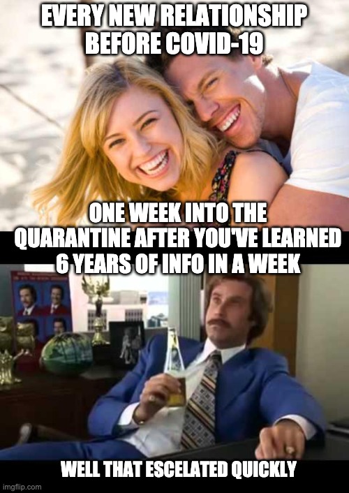 EVERY NEW RELATIONSHIP BEFORE COVID-19; ONE WEEK INTO THE QUARANTINE AFTER YOU'VE LEARNED 6 YEARS OF INFO IN A WEEK; WELL THAT ESCELATED QUICKLY | image tagged in memes,well that escalated quickly,happy couple | made w/ Imgflip meme maker