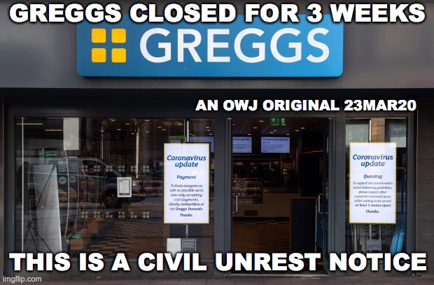 PM Announcement 23 Mar 2020 | GREGGS CLOSED FOR 3 WEEKS; AN OWJ ORIGINAL 23MAR20; THIS IS A CIVIL UNREST NOTICE | image tagged in covid19,greggs,civilunrest | made w/ Imgflip meme maker