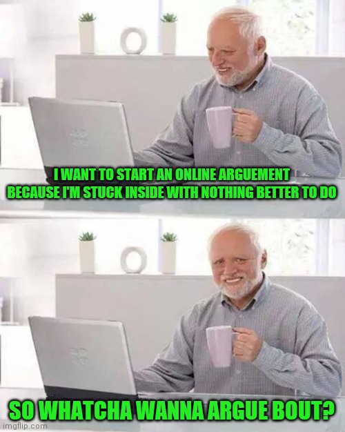 Hide the Pain Harold | I WANT TO START AN ONLINE ARGUEMENT BECAUSE I'M STUCK INSIDE WITH NOTHING BETTER TO DO; SO WHATCHA WANNA ARGUE BOUT? | image tagged in memes,hide the pain harold | made w/ Imgflip meme maker