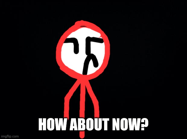 Black background | HOW ABOUT NOW? | image tagged in black background | made w/ Imgflip meme maker