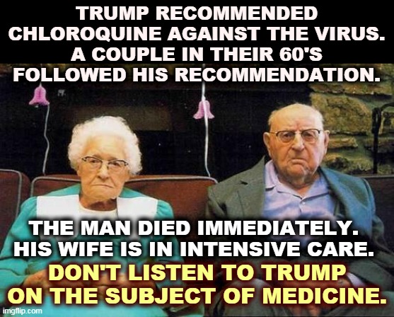 Donald Trump was hazardous to their health. | TRUMP RECOMMENDED CHLOROQUINE AGAINST THE VIRUS. A COUPLE IN THEIR 60'S FOLLOWED HIS RECOMMENDATION. THE MAN DIED IMMEDIATELY. 
HIS WIFE IS IN INTENSIVE CARE. DON'T LISTEN TO TRUMP ON THE SUBJECT OF MEDICINE. | image tagged in old couple,trump,doctor,medicine,advice,killer | made w/ Imgflip meme maker