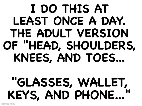 Blank White Template | I DO THIS AT LEAST ONCE A DAY. THE ADULT VERSION OF "HEAD, SHOULDERS, KNEES, AND TOES... "GLASSES, WALLET, KEYS, AND PHONE..." | image tagged in blank white template | made w/ Imgflip meme maker
