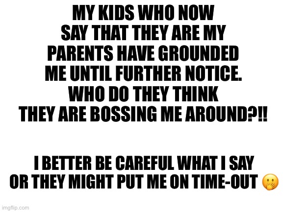 Blank White Template | MY KIDS WHO NOW SAY THAT THEY ARE MY PARENTS HAVE GROUNDED ME UNTIL FURTHER NOTICE. WHO DO THEY THINK THEY ARE BOSSING ME AROUND?!! I BETTER BE CAREFUL WHAT I SAY OR THEY MIGHT PUT ME ON TIME-OUT 🤭 | image tagged in blank white template | made w/ Imgflip meme maker