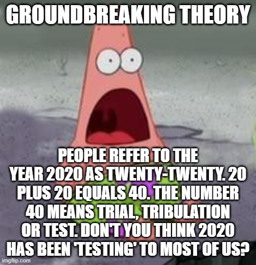 Suprised Patrick | GROUNDBREAKING THEORY; PEOPLE REFER TO THE YEAR 2020 AS TWENTY-TWENTY. 20 PLUS 20 EQUALS 40. THE NUMBER 40 MEANS TRIAL, TRIBULATION OR TEST. DON'T YOU THINK 2020 HAS BEEN 'TESTING' TO MOST OF US? | image tagged in suprised patrick | made w/ Imgflip meme maker