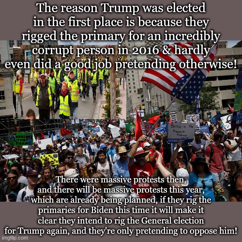 The reason Trump was elected in the first place is because they rigged the primary for an incredibly corrupt person in 2016 & hardly even did a good job pretending otherwise! There were massive protests then, and there will be massive protests this year, which are already being planned, if they rig the primaries for Biden this time it will make it clear they intend to rig the General election for Trump again, and they're only pretending to oppose him! | made w/ Imgflip meme maker