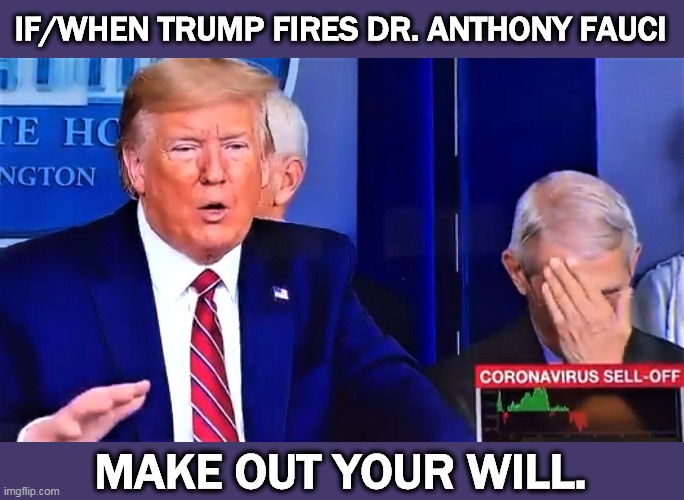 Dr. Anthony Fauci is America's leading expert on infectious disease. Trump knows how to stiff people. And there will be stiffs. | IF/WHEN TRUMP FIRES DR. ANTHONY FAUCI; MAKE OUT YOUR WILL. | image tagged in trump talks bullshit dr anthony fauci facepalm,trump,coronavirus,covid-19,incompetence,idiot | made w/ Imgflip meme maker