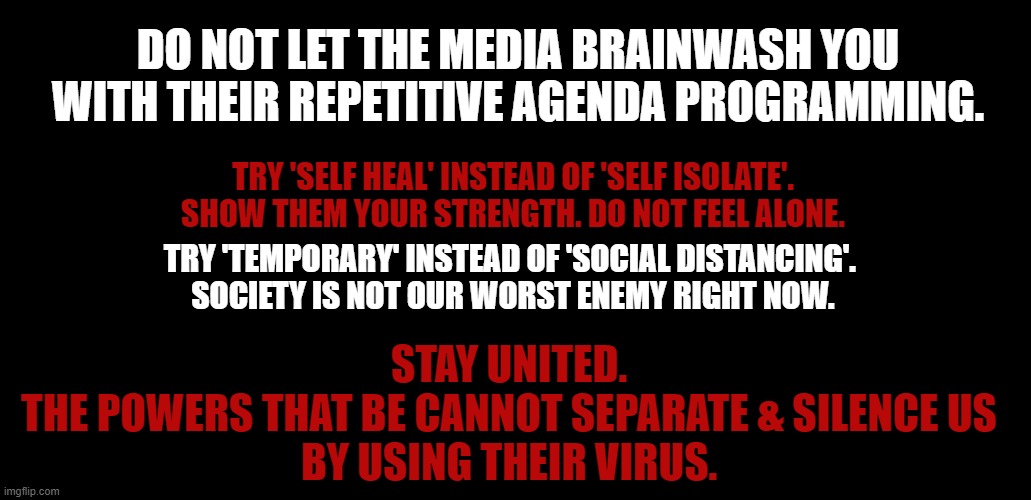 Stay united | DO NOT LET THE MEDIA BRAINWASH YOU
WITH THEIR REPETITIVE AGENDA PROGRAMMING. TRY 'SELF HEAL' INSTEAD OF 'SELF ISOLATE'. SHOW THEM YOUR STRENGTH. DO NOT FEEL ALONE. TRY 'TEMPORARY' INSTEAD OF 'SOCIAL DISTANCING'. 
SOCIETY IS NOT OUR WORST ENEMY RIGHT NOW. STAY UNITED.
THE POWERS THAT BE CANNOT SEPARATE & SILENCE US
BY USING THEIR VIRUS. | image tagged in free speech | made w/ Imgflip meme maker