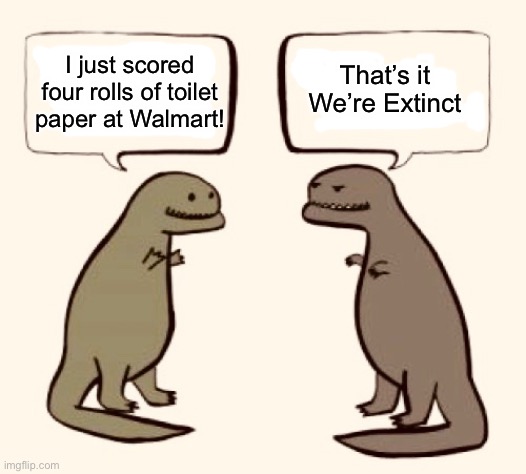 End Times, Baby! | That’s it

We’re Extinct; I just scored four rolls of toilet paper at Walmart! | image tagged in coronavirus,no more toilet paper,extinction,t-rex | made w/ Imgflip meme maker