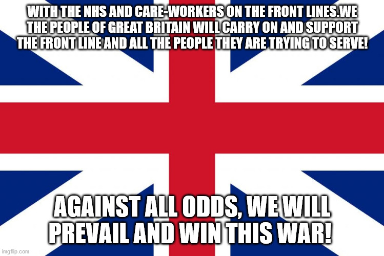 At War with Coronavirus | WITH THE NHS AND CARE-WORKERS ON THE FRONT LINES.WE THE PEOPLE OF GREAT BRITAIN WILL CARRY ON AND SUPPORT THE FRONT LINE AND ALL THE PEOPLE THEY ARE TRYING TO SERVE! AGAINST ALL ODDS, WE WILL PREVAIL AND WIN THIS WAR! | image tagged in war,coronavirus,great britain,england,british,nhs | made w/ Imgflip meme maker