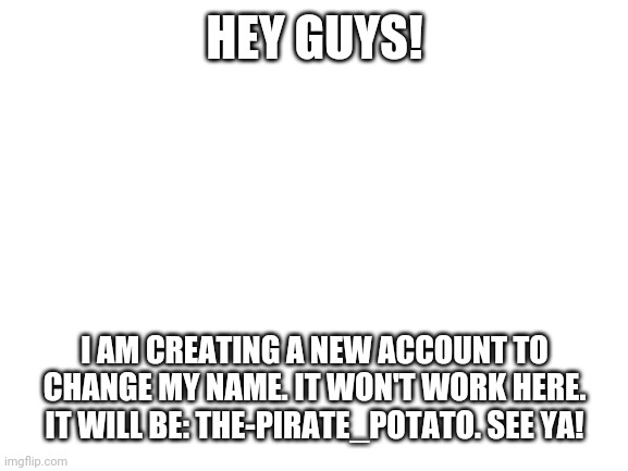 Blank White Template | HEY GUYS! I AM CREATING A NEW ACCOUNT TO CHANGE MY NAME. IT WON'T WORK HERE. IT WILL BE: THE-PIRATE_POTATO. SEE YA! | image tagged in blank white template | made w/ Imgflip meme maker