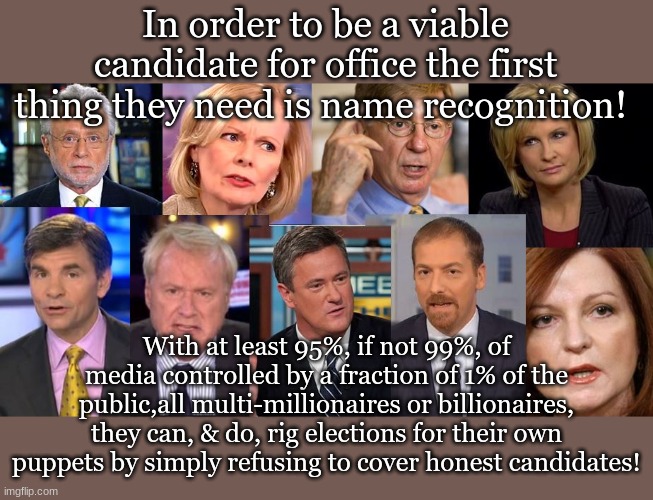 In order to be a viable candidate for office the first thing they need is name recognition! With at least 95%, if not 99%, of media controlled by a fraction of 1% of the public,all multi-millionaires or billionaires, they can, & do, rig elections for their own puppets by simply refusing to cover honest candidates! | made w/ Imgflip meme maker