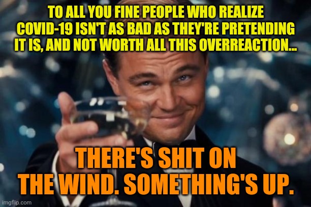 Leonardo Dicaprio Cheers | TO ALL YOU FINE PEOPLE WHO REALIZE COVID-19 ISN'T AS BAD AS THEY'RE PRETENDING IT IS, AND NOT WORTH ALL THIS OVERREACTION... THERE'S SHIT ON THE WIND. SOMETHING'S UP. | image tagged in memes,leonardo dicaprio cheers | made w/ Imgflip meme maker