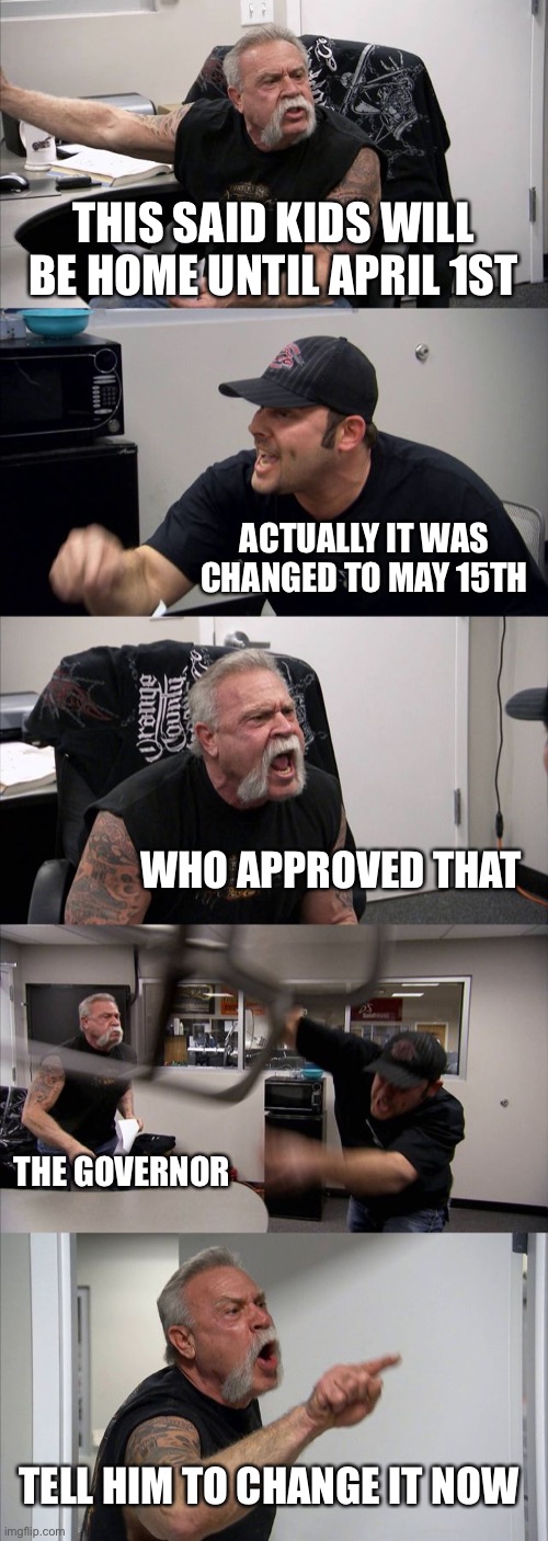 American Chopper Argument Meme | THIS SAID KIDS WILL BE HOME UNTIL APRIL 1ST; ACTUALLY IT WAS CHANGED TO MAY 15TH; WHO APPROVED THAT; THE GOVERNOR; TELL HIM TO CHANGE IT NOW | image tagged in memes,american chopper argument | made w/ Imgflip meme maker