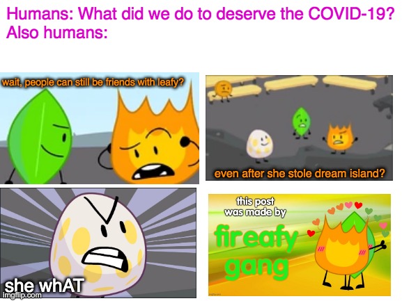 hazel cricket is a bigger fatter ?️ than kyle's mom from south park smh |  Humans: What did we do to deserve the COVID-19?
Also humans:; wait, people can still be friends with leafy? even after she stole dream island? she whAT | image tagged in bfb,fireafy,coronavirus,covid-19,memes,funny | made w/ Imgflip meme maker