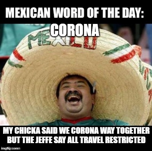 You Go Nowhere | CORONA; MY CHICKA SAID WE CORONA WAY TOGETHER BUT THE JEFFE SAY ALL TRAVEL RESTRICTED | image tagged in mexican word of the day large | made w/ Imgflip meme maker