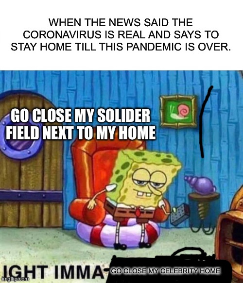 Spongebob Ight Imma Head Out Meme | WHEN THE NEWS SAID THE CORONAVIRUS IS REAL AND SAYS TO STAY HOME TILL THIS PANDEMIC IS OVER. GO CLOSE MY SOLIDER FIELD NEXT TO MY HOME; GO CLOSE MY CELEBRITY HOME | image tagged in memes,spongebob ight imma head out | made w/ Imgflip meme maker