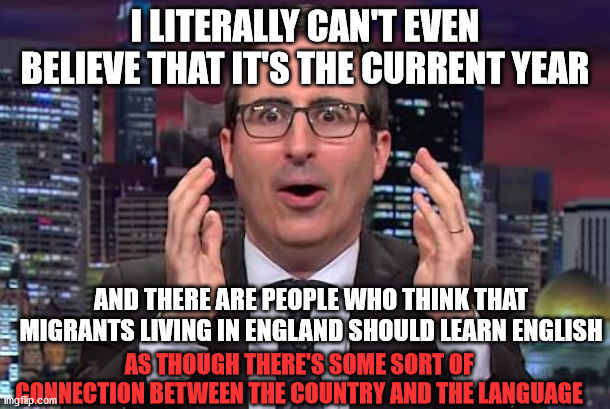 John oliver | I LITERALLY CAN'T EVEN BELIEVE THAT IT'S THE CURRENT YEAR; AND THERE ARE PEOPLE WHO THINK THAT MIGRANTS LIVING IN ENGLAND SHOULD LEARN ENGLISH; AS THOUGH THERE'S SOME SORT OF CONNECTION BETWEEN THE COUNTRY AND THE LANGUAGE | image tagged in john oliver | made w/ Imgflip meme maker