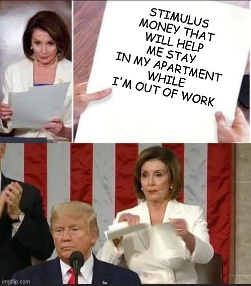 Nancy Pelosi tears speech | STIMULUS MONEY THAT WILL HELP ME STAY IN MY APARTMENT WHILE I'M OUT OF WORK | image tagged in nancy pelosi tears speech | made w/ Imgflip meme maker