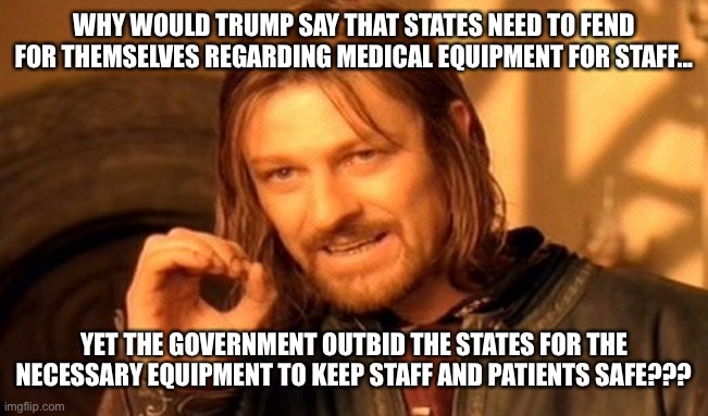 One Does Not Simply | WHY WOULD TRUMP SAY THAT STATES NEED TO FEND FOR THEMSELVES REGARDING MEDICAL EQUIPMENT FOR STAFF... YET THE GOVERNMENT OUTBID THE STATES FOR THE NECESSARY EQUIPMENT TO KEEP STAFF AND PATIENTS SAFE??? | image tagged in memes,one does not simply | made w/ Imgflip meme maker